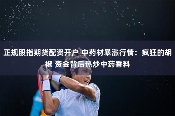 正规股指期货配资开户 中药材暴涨行情：疯狂的胡椒 资金背后热炒中药香料