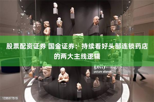 股票配资证券 国金证券：持续看好头部连锁药店的两大主线逻辑