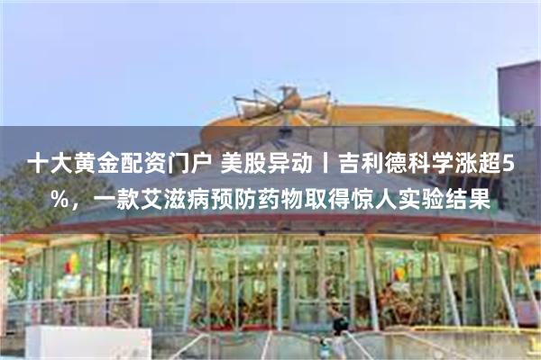 十大黄金配资门户 美股异动丨吉利德科学涨超5%，一款艾滋病预防药物取得惊人实验结果