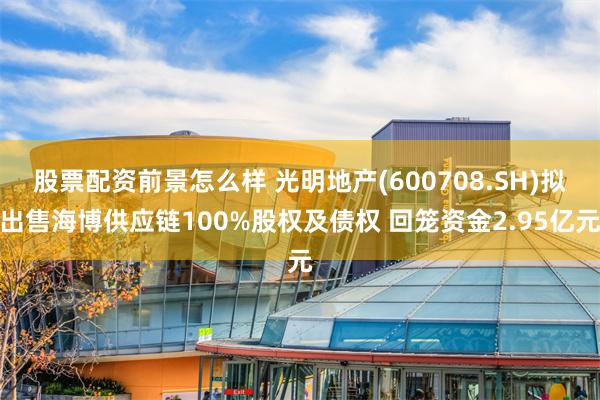 股票配资前景怎么样 光明地产(600708.SH)拟出售海博供应链100%股权及债权 回笼资金2.95亿元