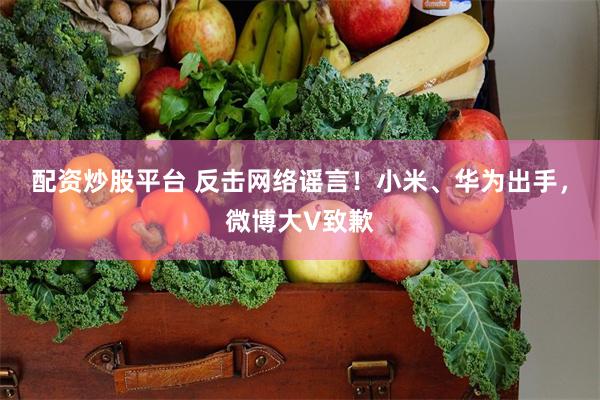 配资炒股平台 反击网络谣言！小米、华为出手，微博大V致歉