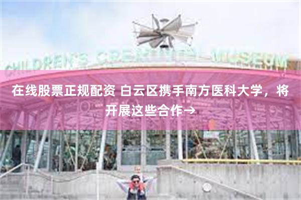在线股票正规配资 白云区携手南方医科大学，将开展这些合作→