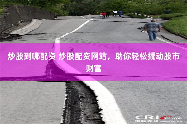 炒股到哪配资 炒股配资网站，助你轻松撬动股市财富