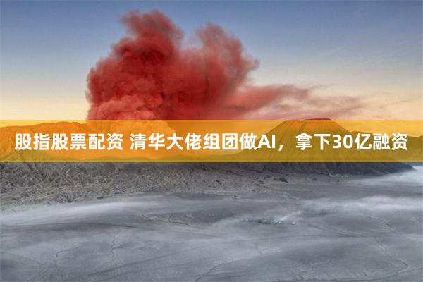 股指股票配资 清华大佬组团做AI，拿下30亿融资