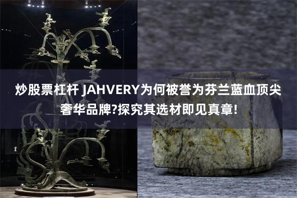 炒股票杠杆 JAHVERY为何被誉为芬兰蓝血顶尖奢华品牌?探究其选材即见真章!