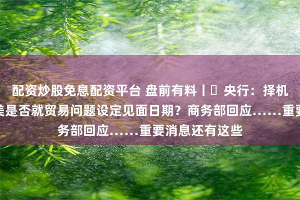 配资炒股免息配资平台 盘前有料丨​央行：择机降准降息；中美是否就贸易问题设定见面日期？商务部回应……重要消息还有这些