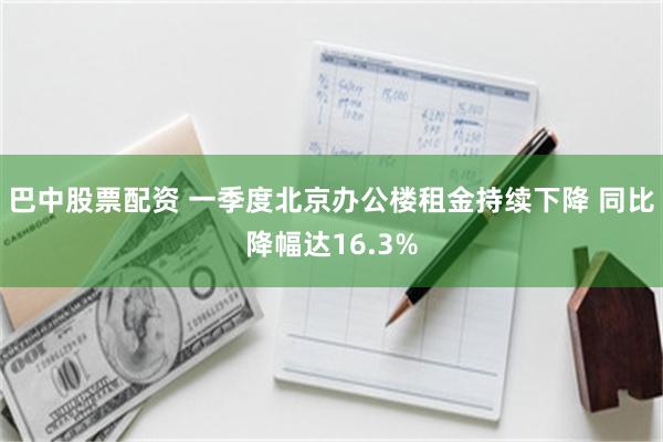巴中股票配资 一季度北京办公楼租金持续下降 同比降幅达16.3%