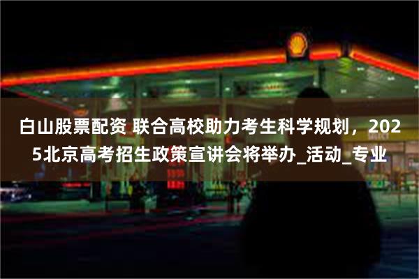 白山股票配资 联合高校助力考生科学规划，2025北京高考招生政策宣讲会将举办_活动_专业