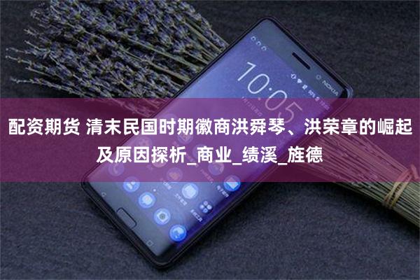 配资期货 清末民国时期徽商洪舜琴、洪荣章的崛起及原因探析_商业_绩溪_旌德
