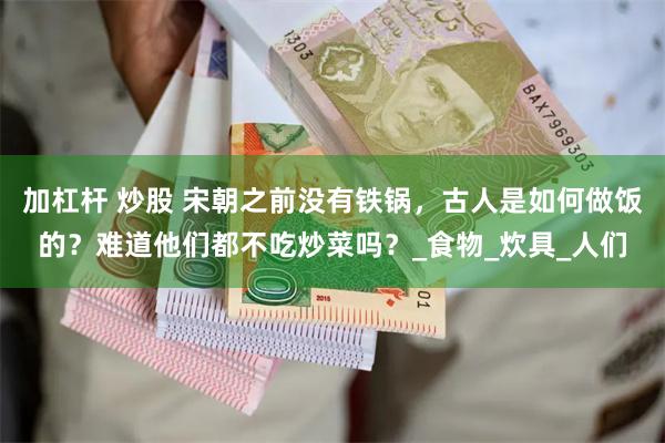 加杠杆 炒股 宋朝之前没有铁锅，古人是如何做饭的？难道他们都不吃炒菜吗？_食物_炊具_人们