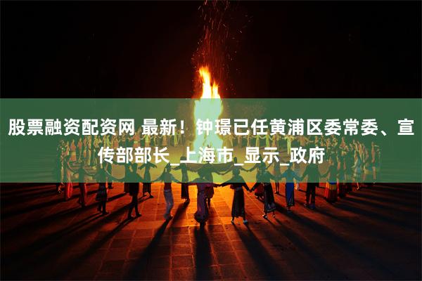 股票融资配资网 最新！钟璟已任黄浦区委常委、宣传部部长_上海市_显示_政府