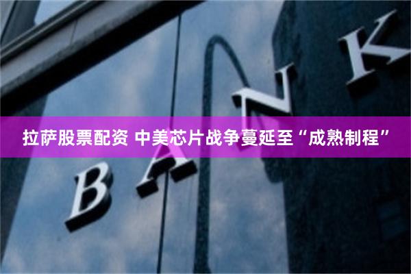 拉萨股票配资 中美芯片战争蔓延至“成熟制程”