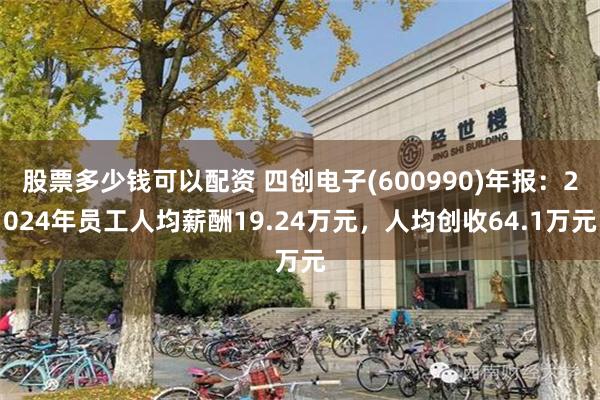 股票多少钱可以配资 四创电子(600990)年报：2024年员工人均薪酬19.24万元，人均创收64.1万元