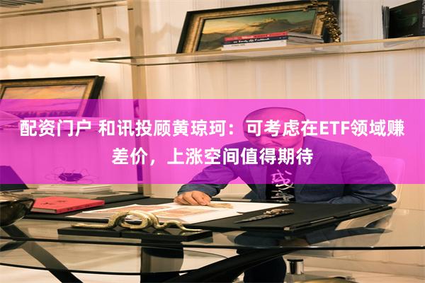 配资门户 和讯投顾黄琼珂：可考虑在ETF领域赚差价，上涨空间值得期待