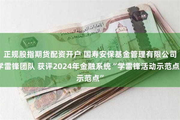 正规股指期货配资开户 国寿安保基金管理有限公司学雷锋团队 获评2024年金融系统“学雷锋活动示范点”