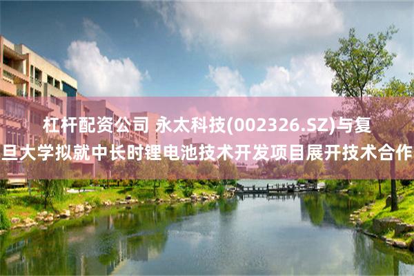 杠杆配资公司 永太科技(002326.SZ)与复旦大学拟就中长时锂电池技术开发项目展开技术合作