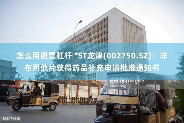 怎么用股票杠杆 *ST龙津(002750.SZ)：非布司他片获得药品补充申请批准通知书