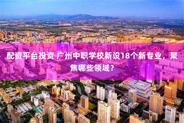 配资平台投资 广州中职学校新设18个新专业，聚焦哪些领域？