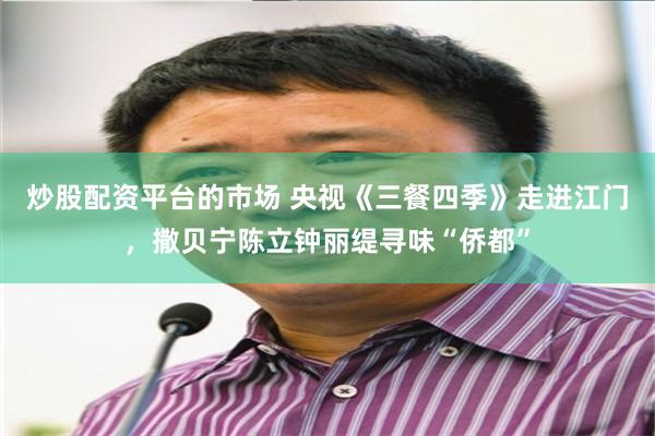 炒股配资平台的市场 央视《三餐四季》走进江门，撒贝宁陈立钟丽缇寻味“侨都”