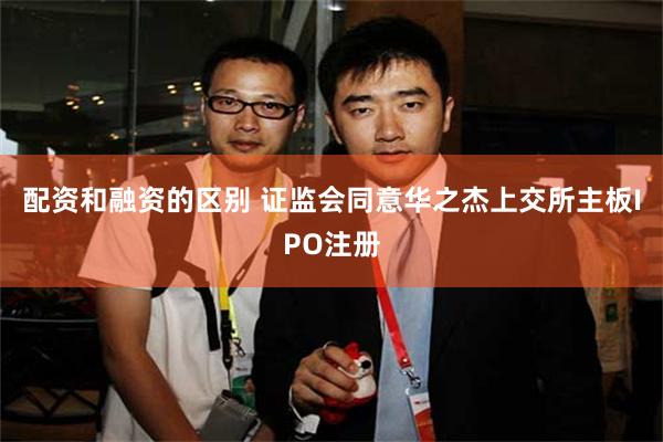配资和融资的区别 证监会同意华之杰上交所主板IPO注册