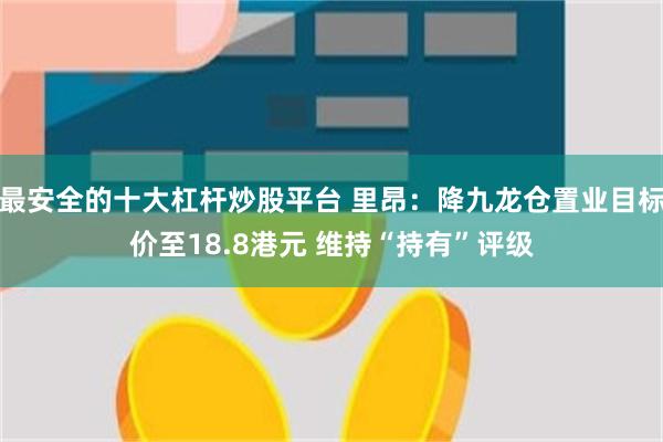 最安全的十大杠杆炒股平台 里昂：降九龙仓置业目标价至18.8港元 维持“持有”评级