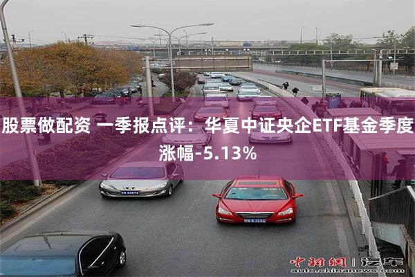 股票做配资 一季报点评：华夏中证央企ETF基金季度涨幅-5.13%