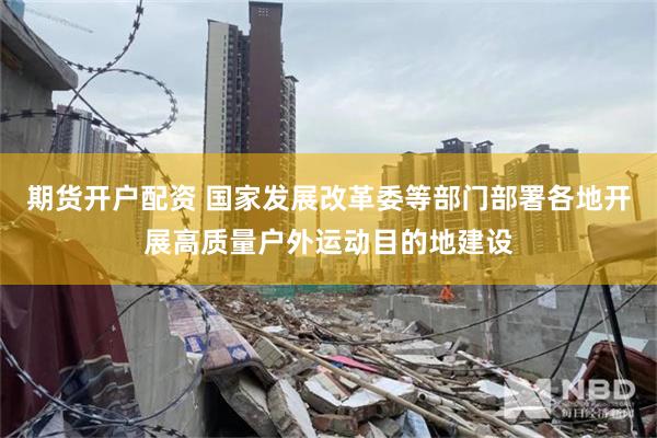 期货开户配资 国家发展改革委等部门部署各地开展高质量户外运动目的地建设