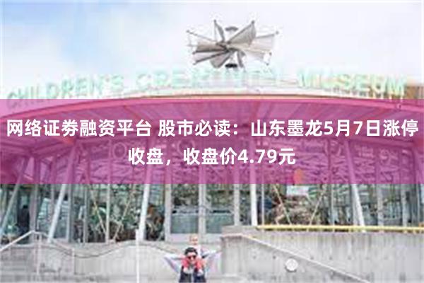 网络证劵融资平台 股市必读：山东墨龙5月7日涨停收盘，收盘价4.79元