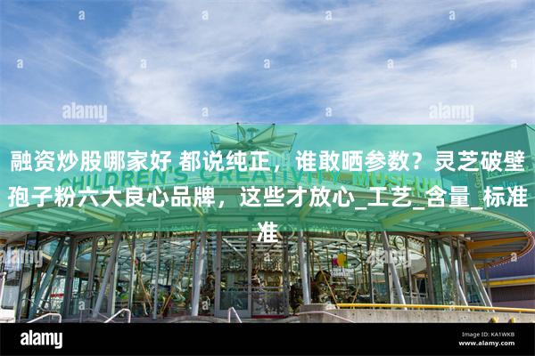 融资炒股哪家好 都说纯正，谁敢晒参数？灵芝破壁孢子粉六大良心品牌，这些才放心_工艺_含量_标准