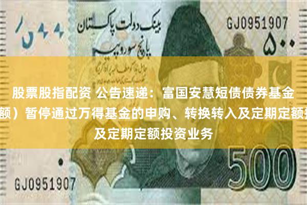股票股指配资 公告速递：富国安慧短债债券基金（C类份额）暂停通过万得基金的申购、转换转入及定期定额投资业务
