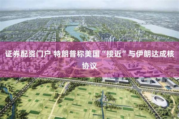 证券配资门户 特朗普称美国“接近”与伊朗达成核协议