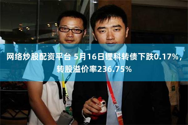 网络炒股配资平台 5月16日锂科转债下跌0.17%，转股溢价率236.75%