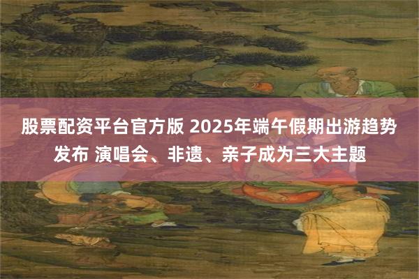 股票配资平台官方版 2025年端午假期出游趋势发布 演唱会、非遗、亲子成为三大主题