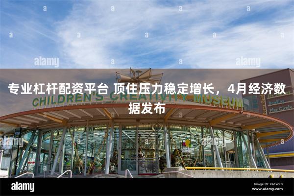 专业杠杆配资平台 顶住压力稳定增长，4月经济数据发布