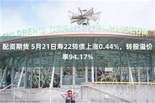 配资期货 5月21日寿22转债上涨0.44%，转股溢价率94.17%