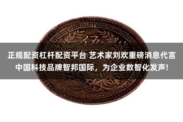 正规配资杠杆配资平台 艺术家刘欢重磅消息代言中国科技品牌智邦国际，为企业数智化发声!