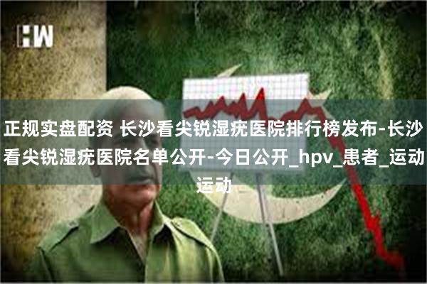 正规实盘配资 长沙看尖锐湿疣医院排行榜发布-长沙看尖锐湿疣医院名单公开-今日公开_hpv_患者_运动