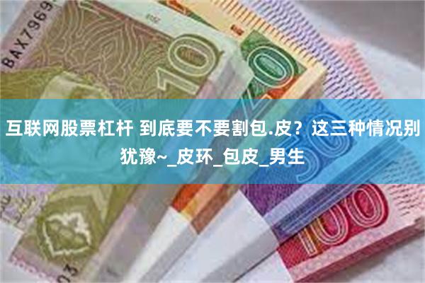 互联网股票杠杆 到底要不要割包.皮？这三种情况别犹豫~_皮环_包皮_男生