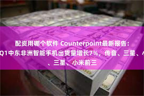 配资用哪个软件 Counterpoint最新报告：2025年Q1中东非洲智能手机出货量增长7%，传音、三星、小米前三