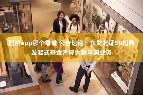 配资app哪个靠谱 公告速递：东财北证50指数发起式基金暂停大额申购业务