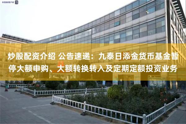 炒股配资介绍 公告速递：九泰日添金货币基金暂停大额申购、大额转换转入及定期定额投资业务
