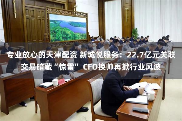 专业放心的天津配资 新城悦服务：22.7亿元关联交易暗藏“惊雷” CFO换帅再掀行业风波