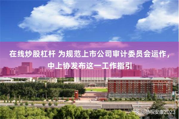 在线炒股杠杆 为规范上市公司审计委员会运作，中上协发布这一工作指引