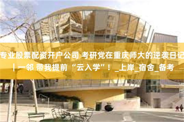 专业股票配资开户公司 考研党在重庆师大的逆袭日记｜一邻 带我提前 “云入学”！_上岸_宿舍_备考