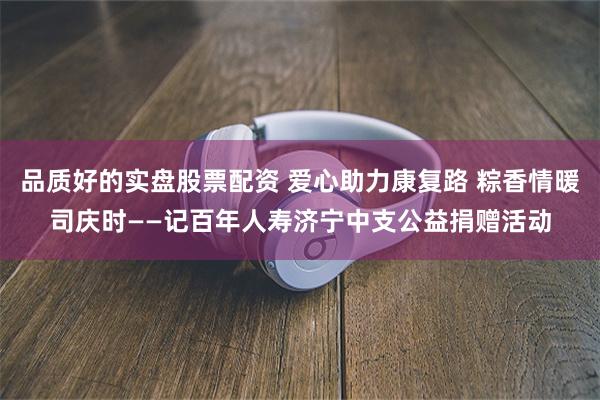 品质好的实盘股票配资 爱心助力康复路 粽香情暖司庆时——记百年人寿济宁中支公益捐赠活动