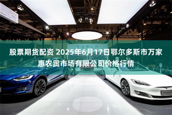 股票期货配资 2025年6月17日鄂尔多斯市万家惠农贸市场有限公司价格行情