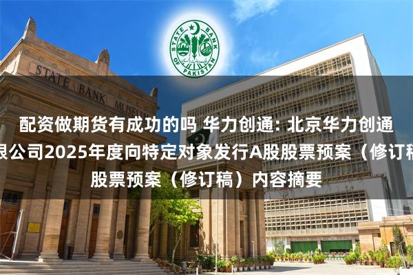 配资做期货有成功的吗 华力创通: 北京华力创通科技股份有限公司2025年度向特定对象发行A股股票预案（修订稿）内容摘要