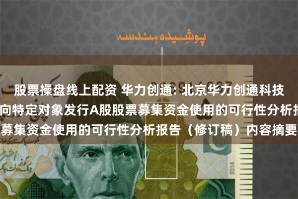 股票操盘线上配资 华力创通: 北京华力创通科技股份有限公司2025年度向特定对象发行A股股票募集资金使用的可行性分析报告（修订稿）内容摘要