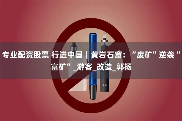 专业配资股票 行进中国｜黄岩石窟：“废矿”逆袭“富矿”_游客_改造_郭扬