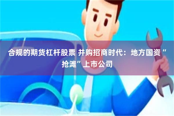 合规的期货杠杆股票 并购招商时代：地方国资“抢滩”上市公司